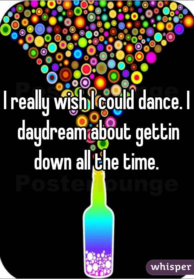 I really wish I could dance. I daydream about gettin down all the time. 