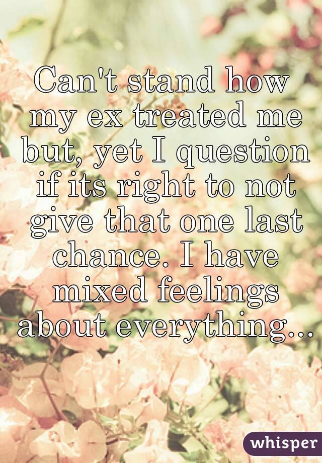 Can't stand how my ex treated me but, yet I question if its right to not give that one last chance. I have mixed feelings about everything... 