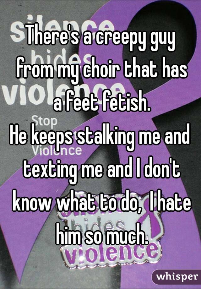 There's a creepy guy from my choir that has a feet fetish.
He keeps stalking me and texting me and I don't know what to do,  I hate him so much.