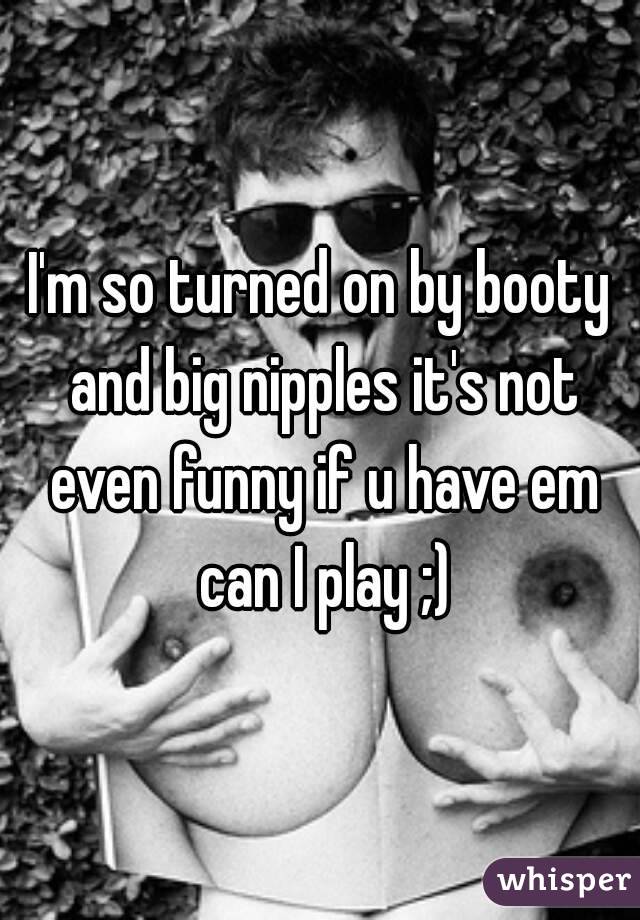 I'm so turned on by booty and big nipples it's not even funny if u have em can I play ;)