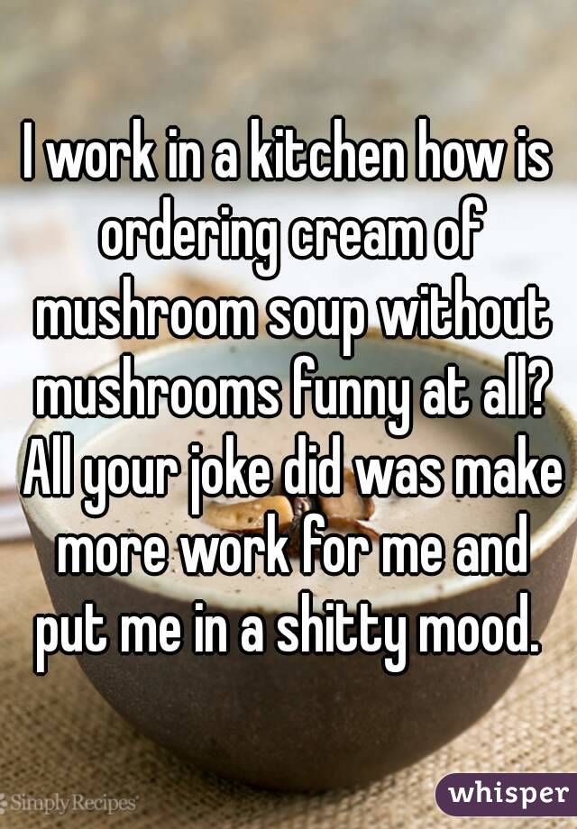 I work in a kitchen how is ordering cream of mushroom soup without mushrooms funny at all? All your joke did was make more work for me and put me in a shitty mood. 