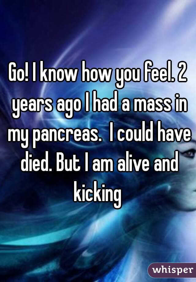 Go! I know how you feel. 2 years ago I had a mass in my pancreas.  I could have died. But I am alive and kicking 