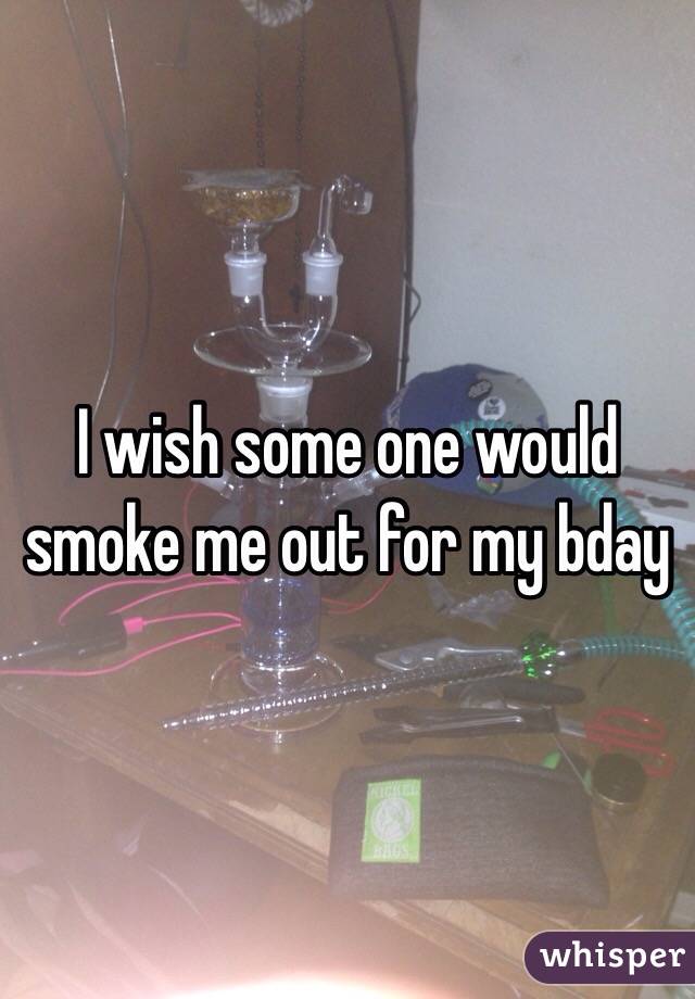 I wish some one would smoke me out for my bday