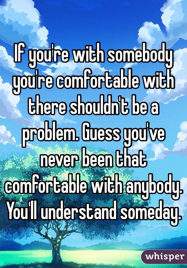 If you're with somebody you're comfortable with there shouldn't be a problem. Guess you've never been that comfortable with anybody. You'll understand someday. 