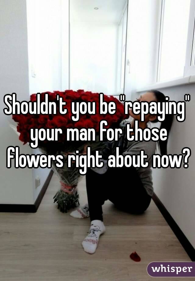 Shouldn't you be "repaying" your man for those flowers right about now?