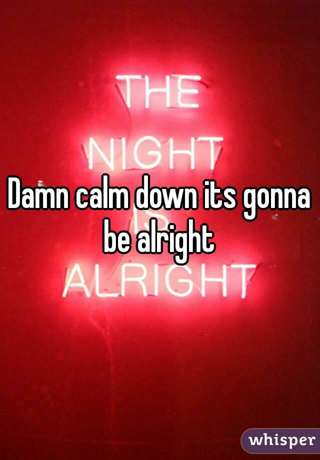 Damn calm down its gonna be alright 