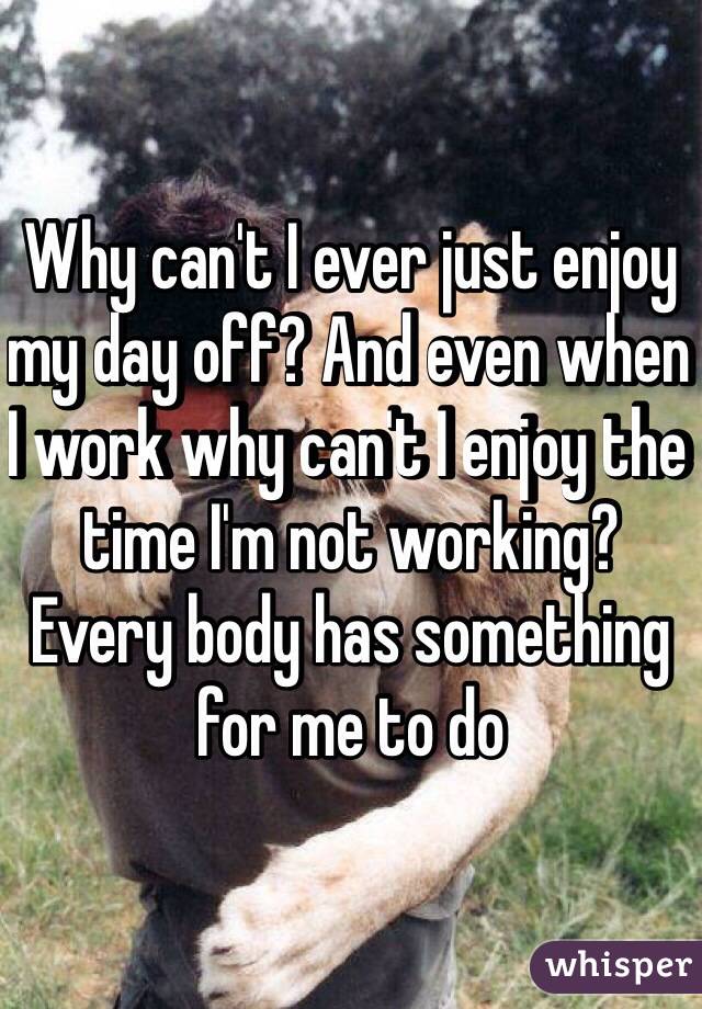 Why can't I ever just enjoy my day off? And even when I work why can't I enjoy the time I'm not working? Every body has something for me to do