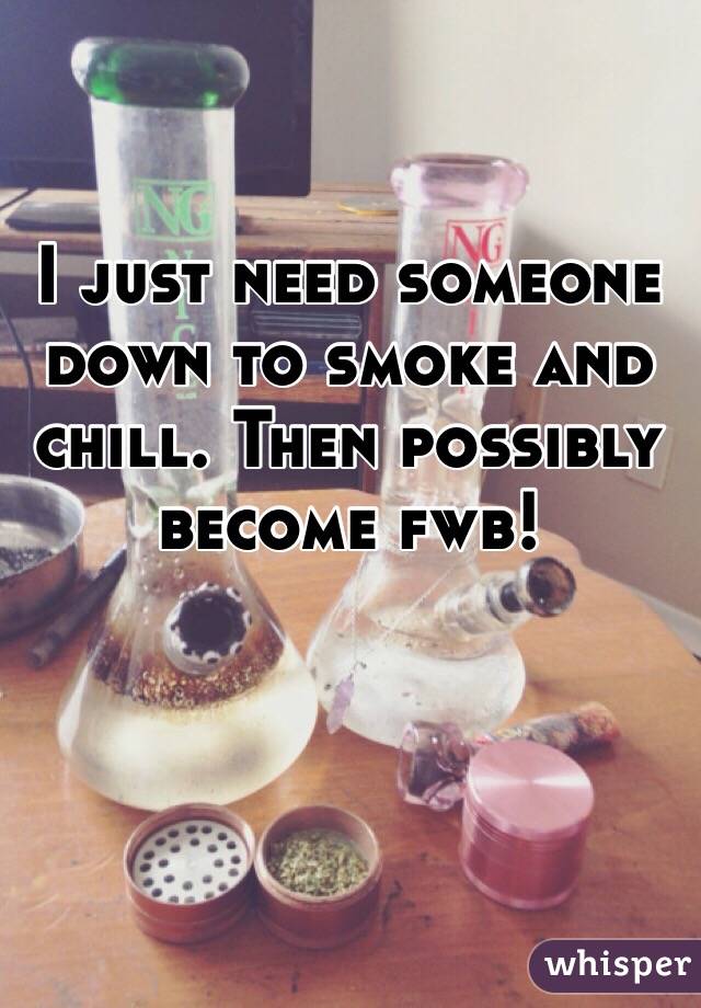 I just need someone down to smoke and chill. Then possibly become fwb!