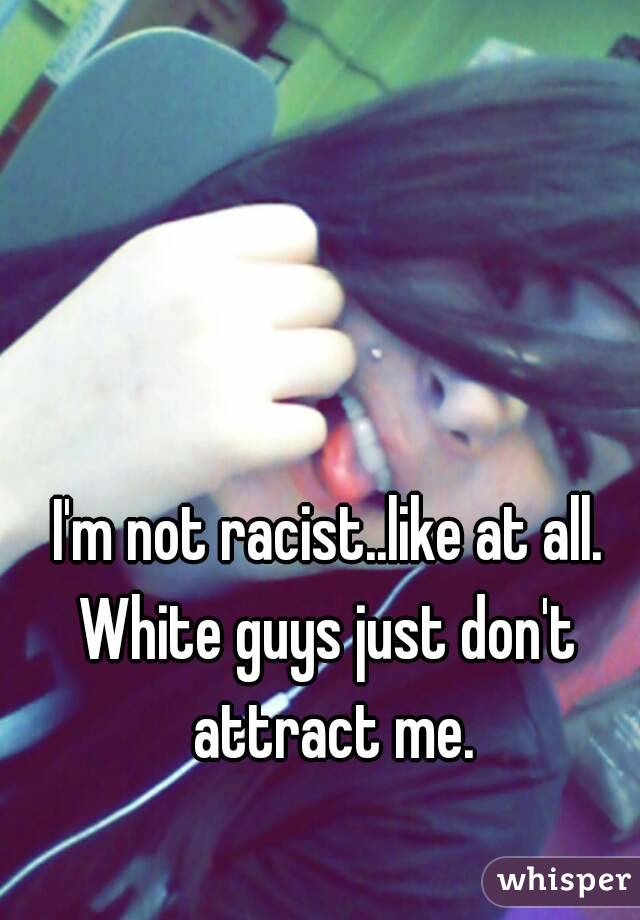 I'm not racist..like at all.
White guys just don't attract me.