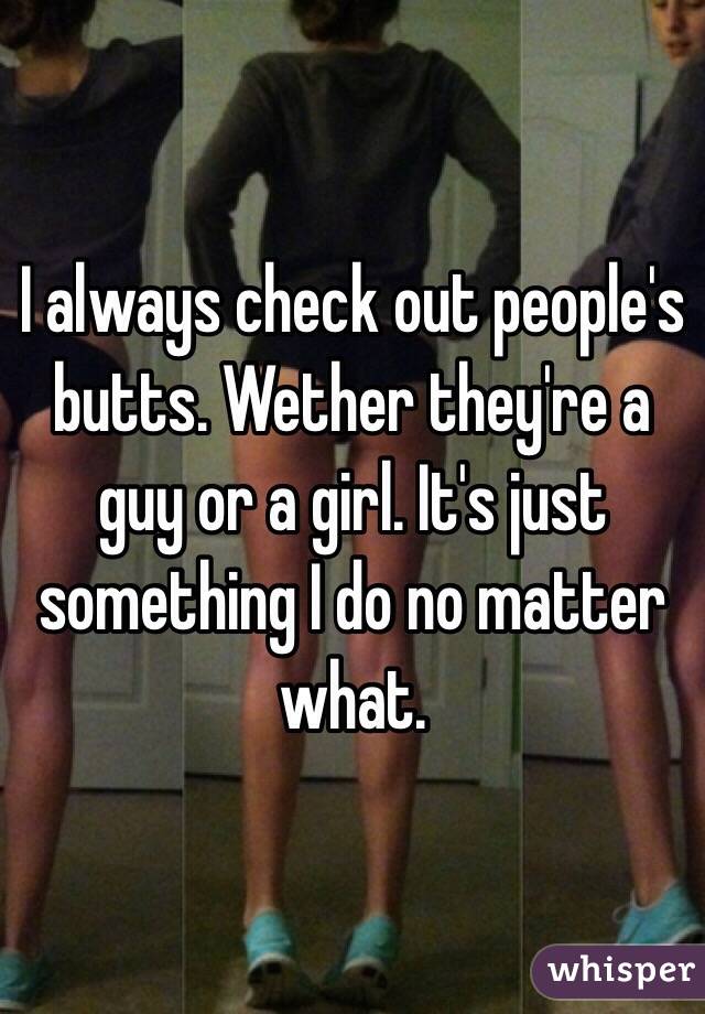 I always check out people's butts. Wether they're a guy or a girl. It's just something I do no matter what. 