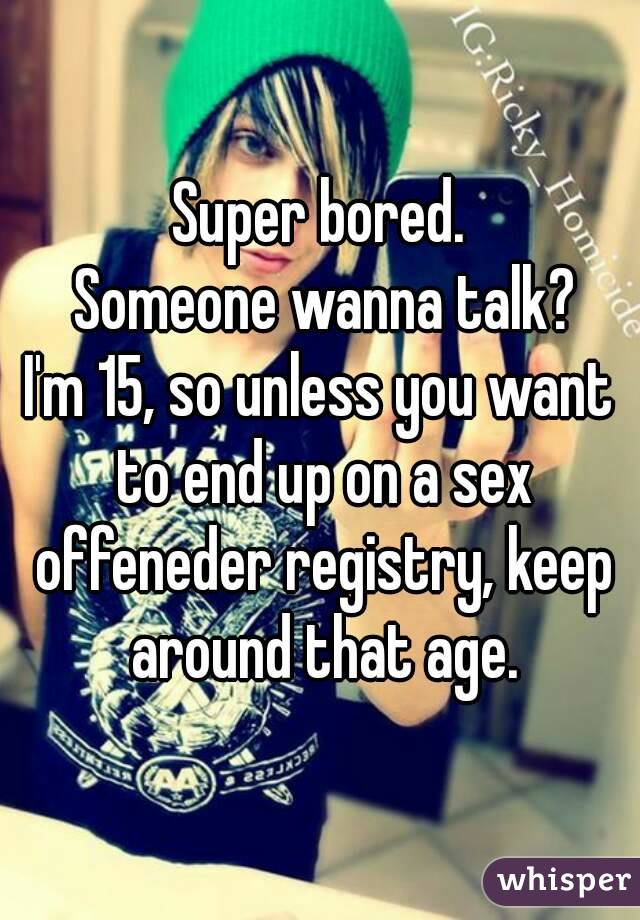 Super bored.
 Someone wanna talk?
I'm 15, so unless you want to end up on a sex offeneder registry, keep around that age.