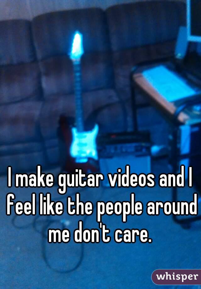 I make guitar videos and I feel like the people around me don't care. 