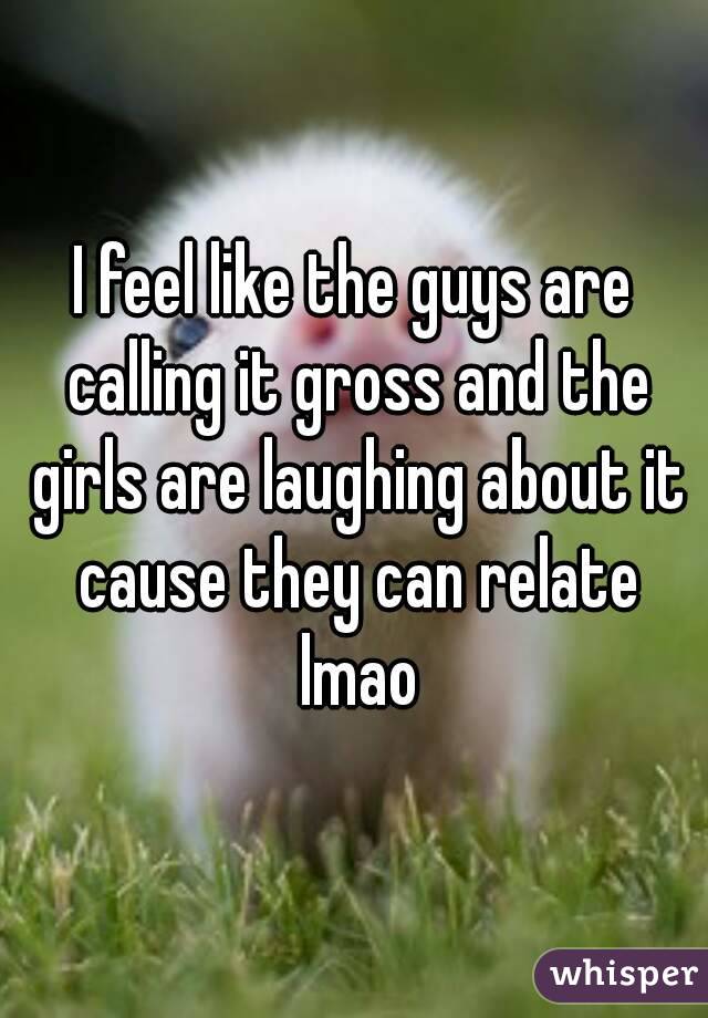 I feel like the guys are calling it gross and the girls are laughing about it cause they can relate lmao