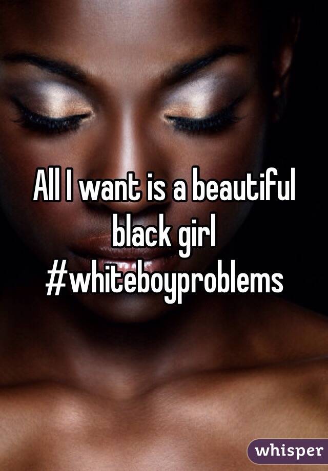 All I want is a beautiful black girl #whiteboyproblems