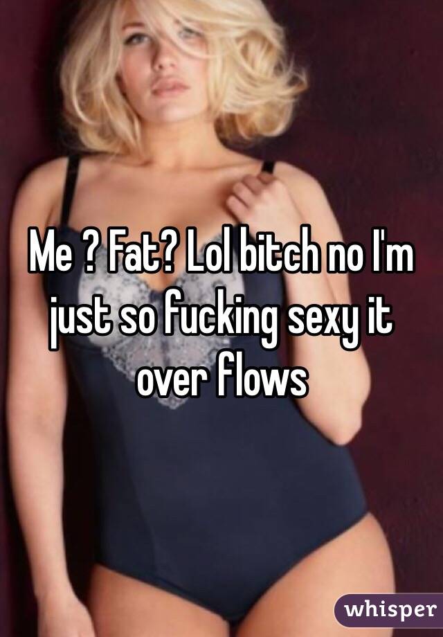 Me ? Fat? Lol bitch no I'm just so fucking sexy it over flows 