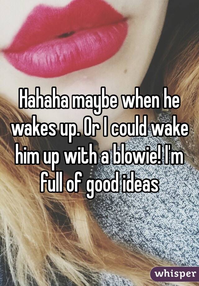 Hahaha maybe when he wakes up. Or I could wake him up with a blowie! I'm full of good ideas 