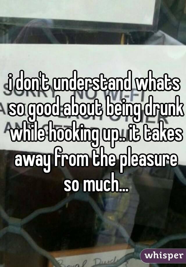 i don't understand whats so good about being drunk while hooking up.. it takes away from the pleasure so much...