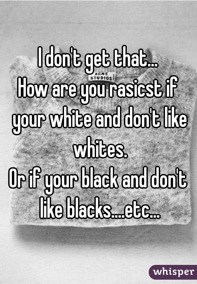 I don't get that...
How are you rasicst if your white and don't like whites.
Or if your black and don't like blacks....etc...
