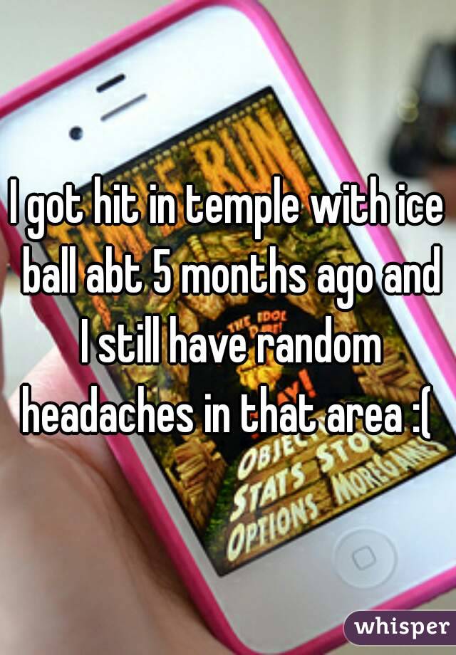 I got hit in temple with ice ball abt 5 months ago and I still have random headaches in that area :( 