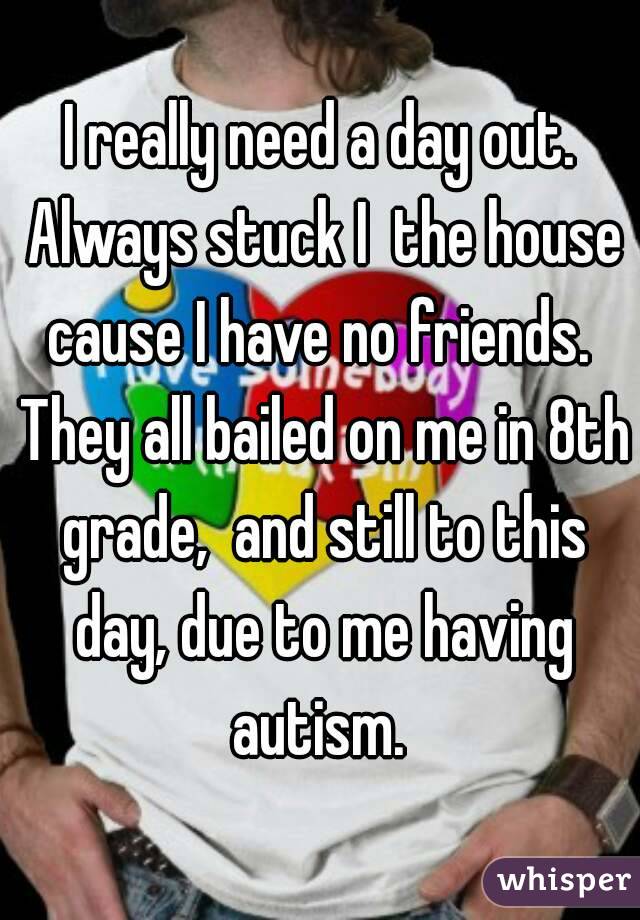 I really need a day out. Always stuck I  the house cause I have no friends.  They all bailed on me in 8th grade,  and still to this day, due to me having autism. 