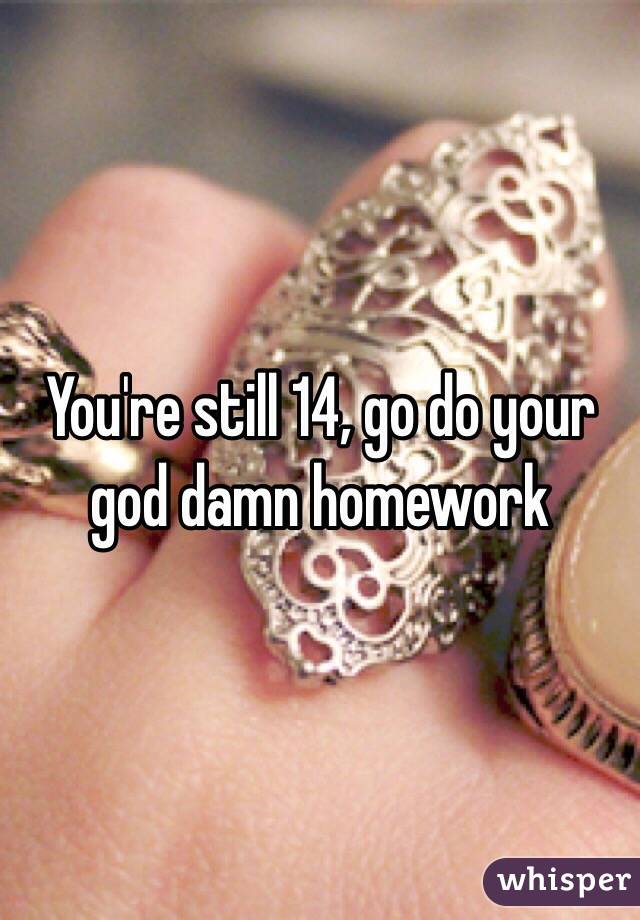 You're still 14, go do your god damn homework 