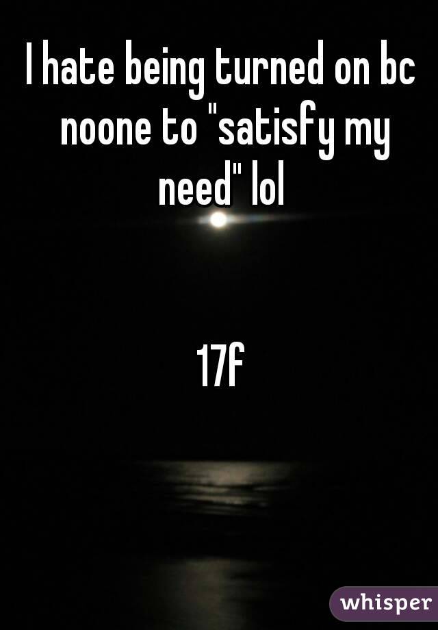 I hate being turned on bc noone to "satisfy my need" lol 


17f