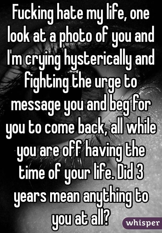 Fucking hate my life, one look at a photo of you and I'm crying hysterically and fighting the urge to message you and beg for you to come back, all while you are off having the time of your life. Did 3 years mean anything to you at all? 