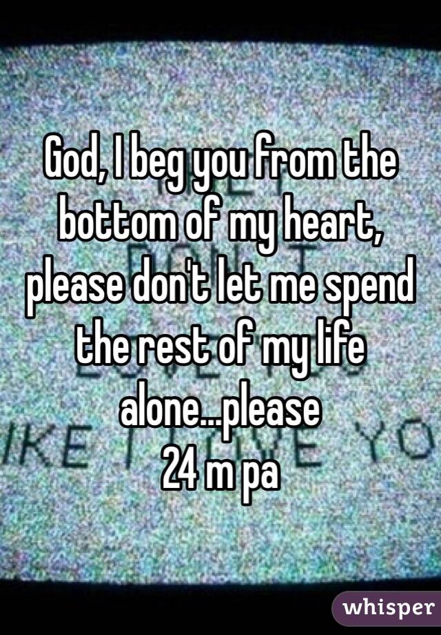 God, I beg you from the bottom of my heart, please don't let me spend the rest of my life alone...please
24 m pa 