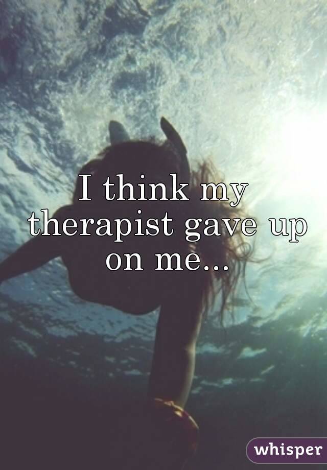 I think my therapist gave up on me...