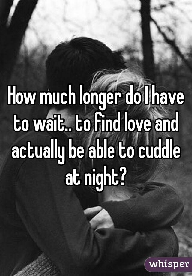 How much longer do I have to wait.. to find love and actually be able to cuddle at night? 