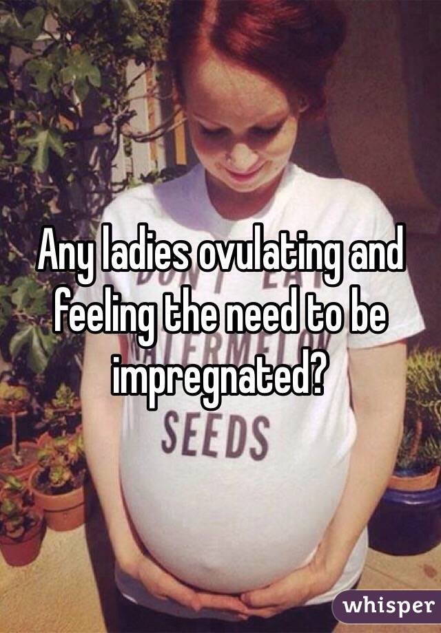 Any ladies ovulating and feeling the need to be impregnated?