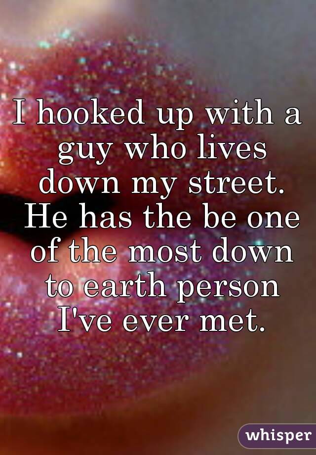 I hooked up with a guy who lives down my street. He has the be one of the most down to earth person I've ever met.