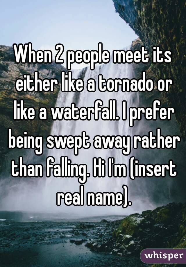 When 2 people meet its either like a tornado or like a waterfall. I prefer being swept away rather than falling. Hi I'm (insert real name).