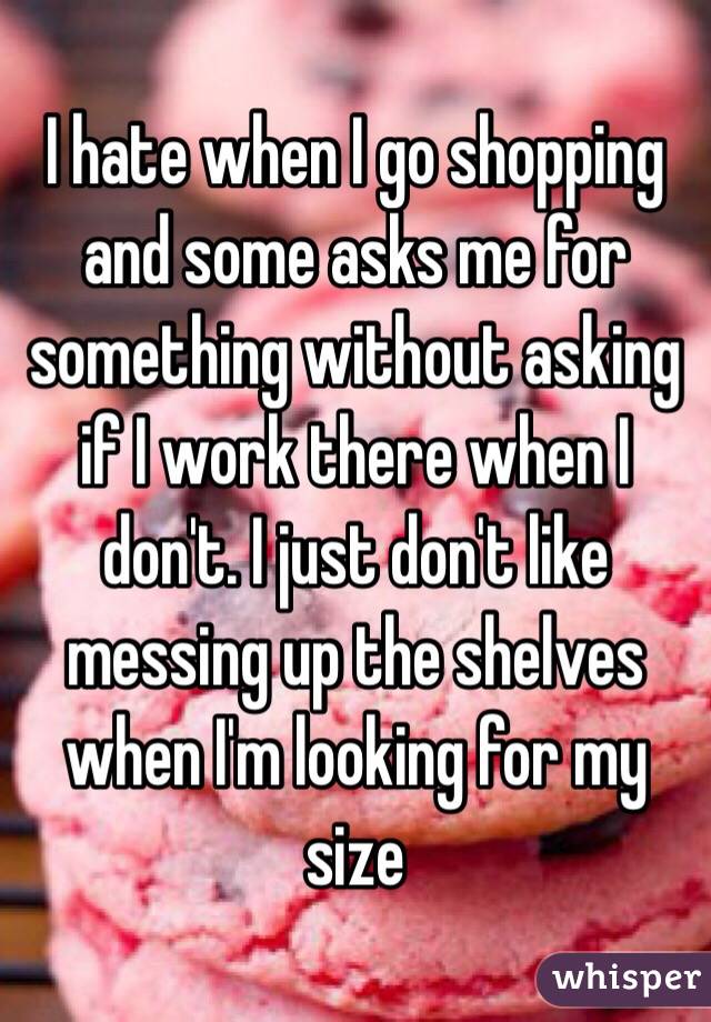 I hate when I go shopping  and some asks me for something without asking if I work there when I don't. I just don't like messing up the shelves when I'm looking for my size 