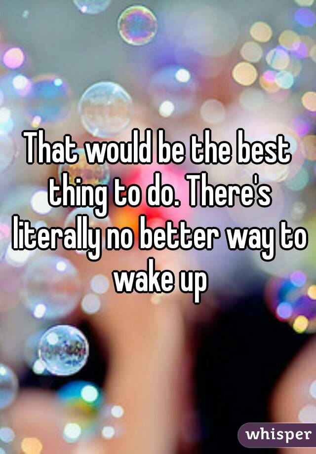 That would be the best thing to do. There's literally no better way to wake up