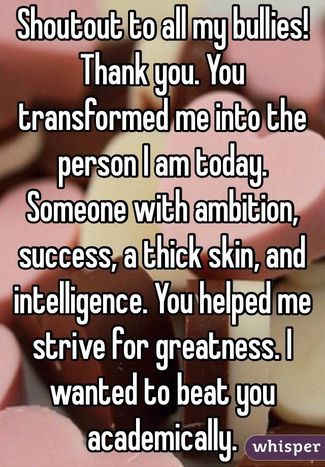 Shoutout to all my bullies! Thank you. You transformed me into the person I am today. Someone with ambition, success, a thick skin, and intelligence. You helped me strive for greatness. I wanted to beat you academically. 