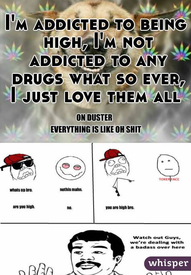 I'm addicted to being high, I'm not addicted to any drugs what so ever, I just love them all 