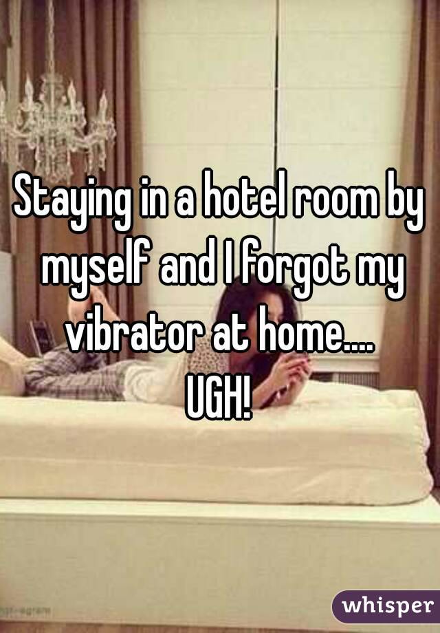 Staying in a hotel room by myself and I forgot my vibrator at home.... 
UGH!