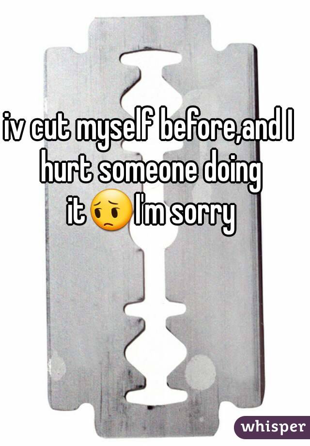 iv cut myself before,and I hurt someone doing it😔I'm sorry