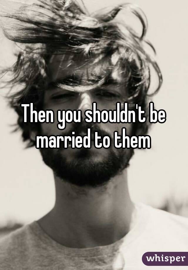 Then you shouldn't be married to them 