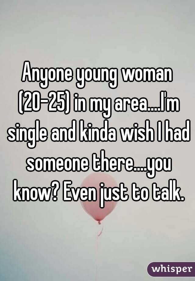 Anyone young woman (20-25) in my area....I'm single and kinda wish I had someone there....you know? Even just to talk.