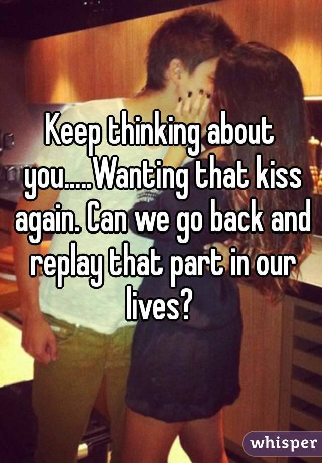 Keep thinking about you.....Wanting that kiss again. Can we go back and replay that part in our lives? 