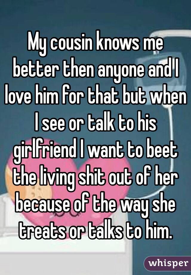 My cousin knows me better then anyone and I love him for that but when I see or talk to his girlfriend I want to beet the living shit out of her because of the way she treats or talks to him.