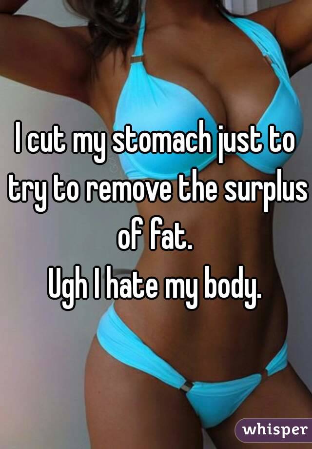 I cut my stomach just to try to remove the surplus of fat. 
Ugh I hate my body.