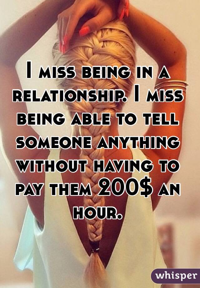 I miss being in a relationship. I miss being able to tell someone anything without having to pay them 200$ an hour. 