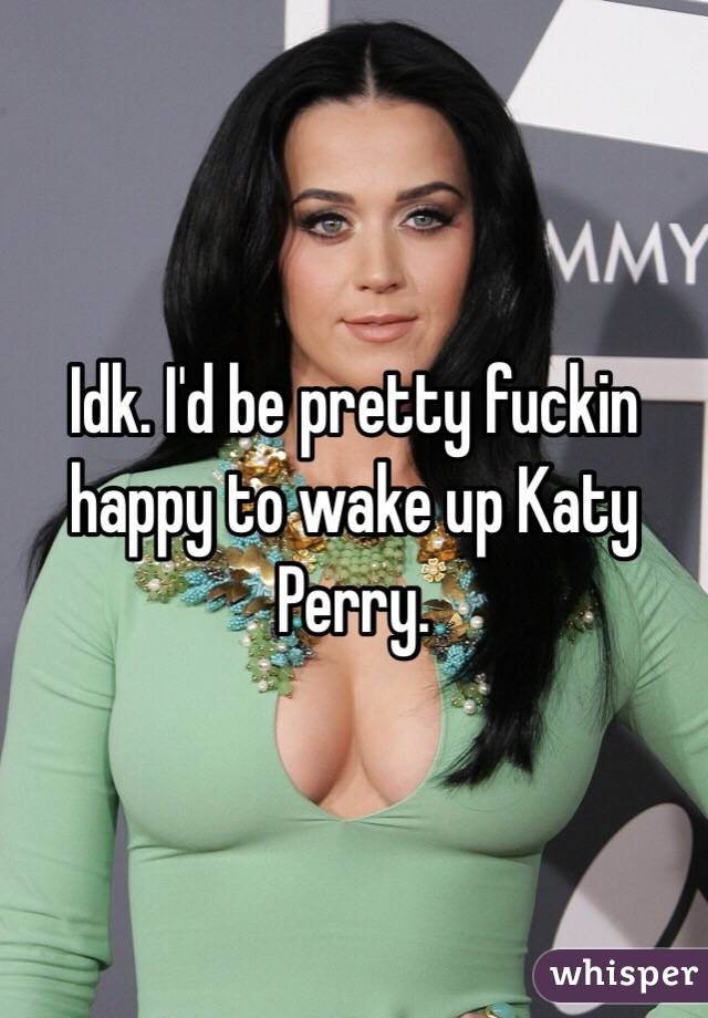 Idk. I'd be pretty fuckin happy to wake up Katy Perry.