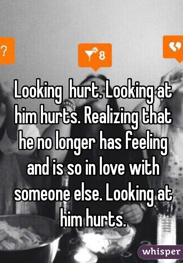 Looking  hurt. Looking at him hurts. Realizing that he no longer has feeling and is so in love with someone else. Looking at him hurts.