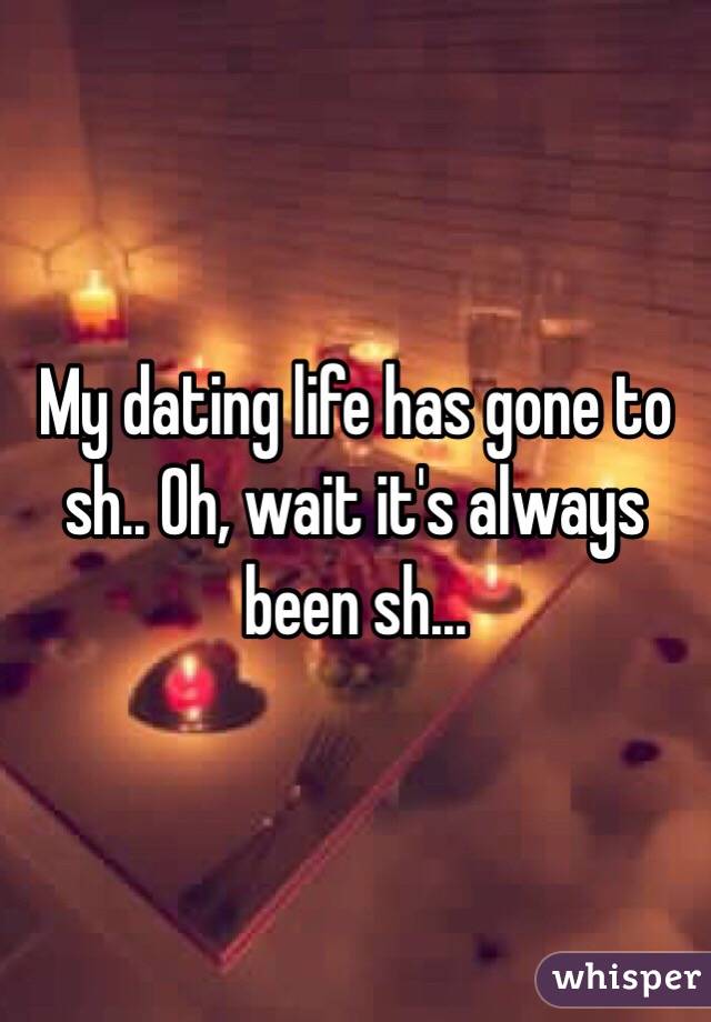 My dating life has gone to sh.. Oh, wait it's always been sh...