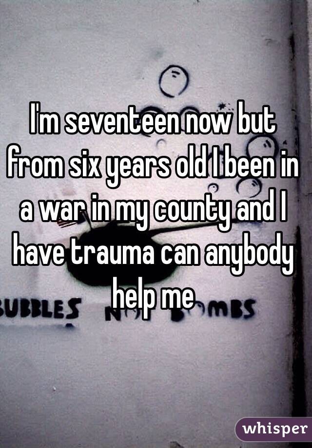 I'm seventeen now but from six years old I been in a war in my county and I have trauma can anybody help me 