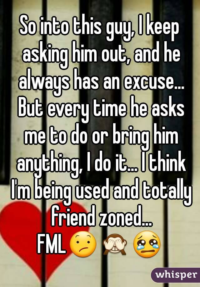 So into this guy, I keep asking him out, and he always has an excuse... But every time he asks me to do or bring him anything, I do it... I think I'm being used and totally friend zoned...
FML😕🙈😢